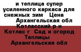 и=теплица супер-усиленного каркаса для снежных зим › Цена ­ 16 560 - Архангельская обл., Котласский р-н, Котлас г. Сад и огород » Теплицы   . Архангельская обл.